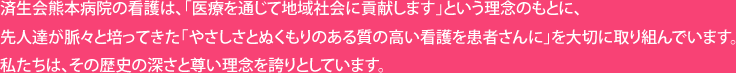 済生会熊本病院の看護は、「医療を通じて地域社会に貢献します」という理念のもとに、先人達が脈々と培ってきた「やさしさとぬくもりのある質の高い看護を患者さんに」を大切に取り組んでいます。私たちは、その歴史の深さと尊い理念を誇りとしています。